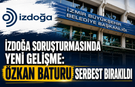 İZDOĞA SORUŞTURMASINDA YENİ GELİŞME: ÖZKAN BATURU SERBEST BIRAKILDI