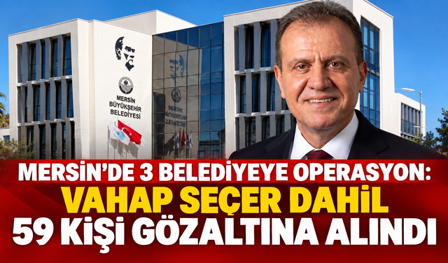 MERSİN’DE 3 BELEDİYEYE OPERASYON: VAHAP SEÇER DAHİL 59 KİŞİ GÖZALTINA ALINDI