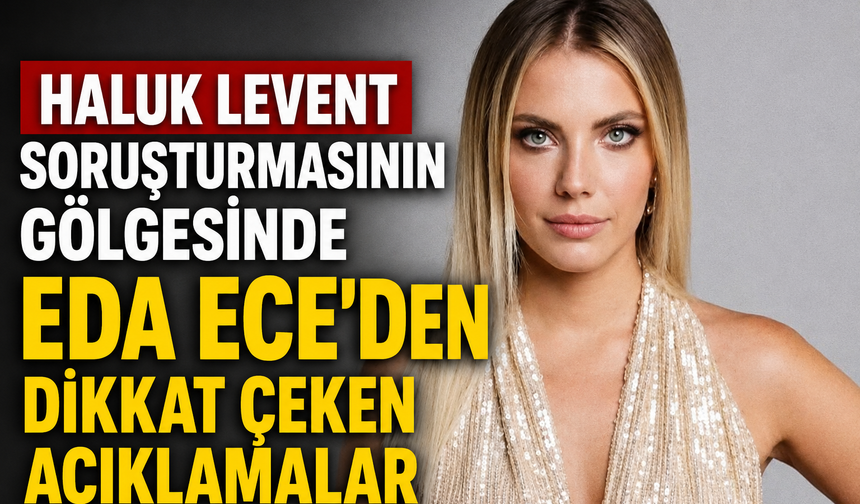 Haluk Levent Soruşturmasının Gölgesinde Eda Ece’den Dikkat Çeken Açıklamalar