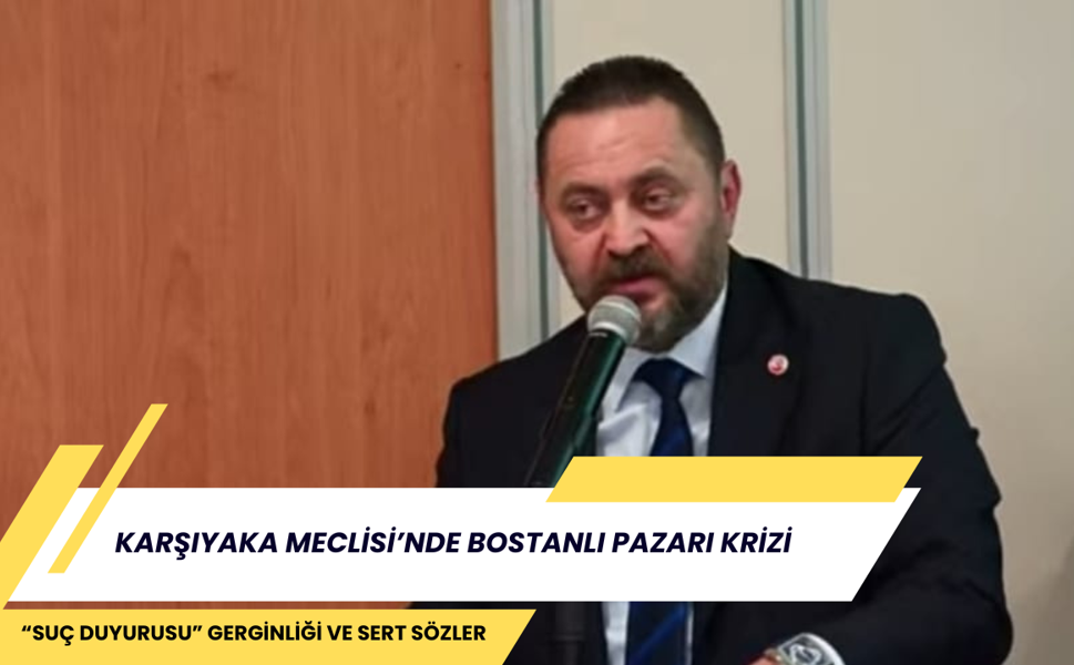 KARŞIYAKA MECLİSİ’NDE BOSTANLI PAZARI KRİZİ: “SUÇ DUYURUSU” GERGİNLİĞİ VE SERT SÖZLER