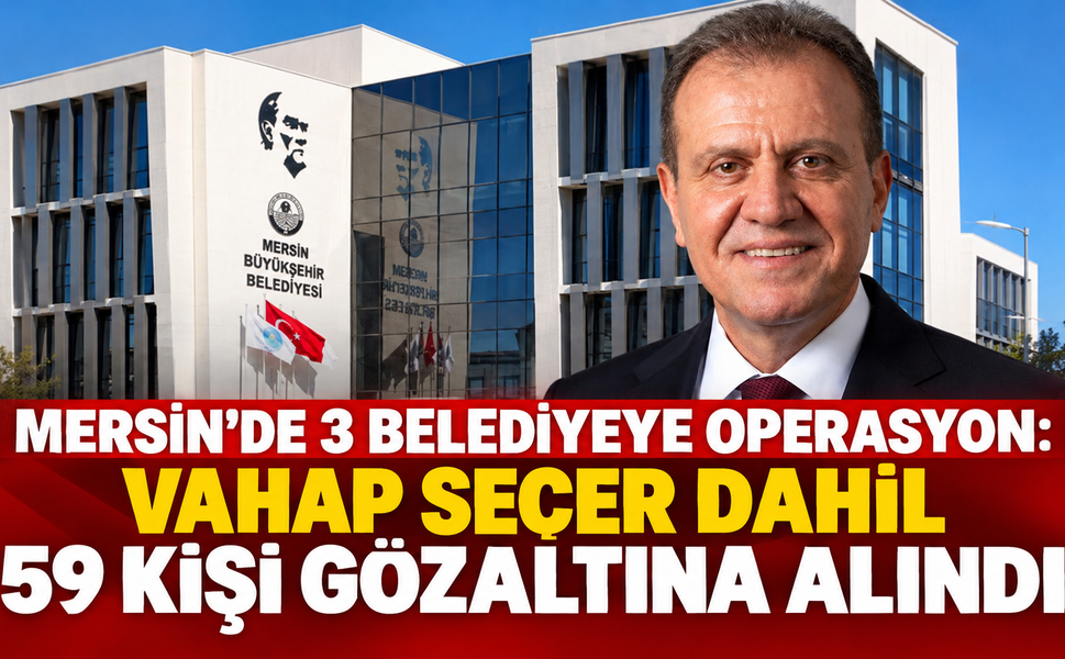 MERSİN’DE 3 BELEDİYEYE OPERASYON: VAHAP SEÇER DAHİL 59 KİŞİ GÖZALTINA ALINDI